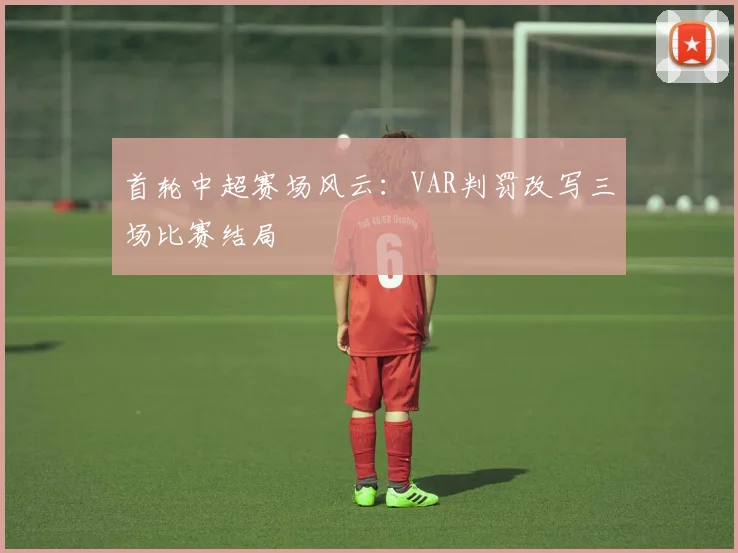 首轮中超赛场风云：VAR判罚改写三场比赛结局