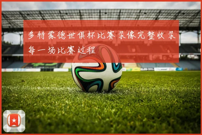 多特蒙德世俱杯比赛录像完整收录每一场比赛过程