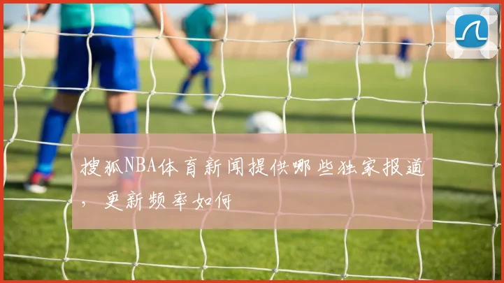 搜狐NBA体育新闻提供哪些独家报道，更新频率如何