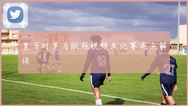 皇马对罗马欧冠视频及比赛亮点解读
